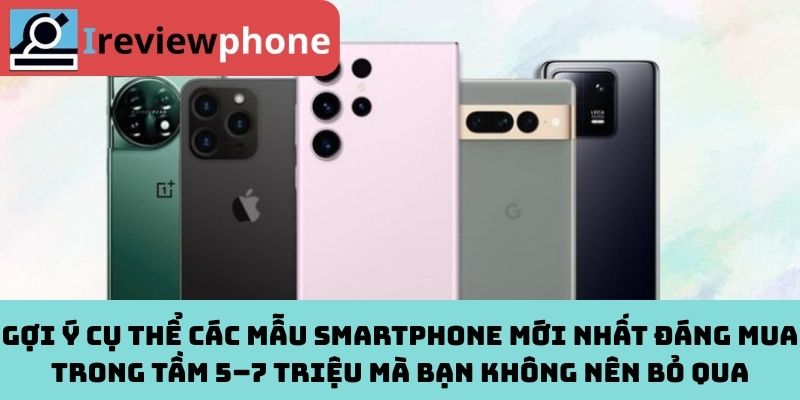 Gợi ý cụ thể các mẫu smartphone mới nhất đáng mua trong tầm 5–7 triệu mà bạn không nên bỏ qua