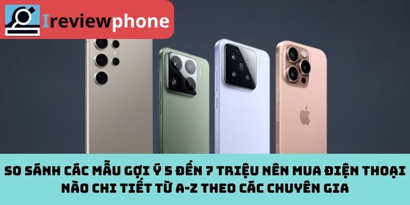 So sánh các mẫu gợi ý 5 đến 7 triệu nên mua điện thoại nào chi tiết từ A-Z theo các chuyên gia