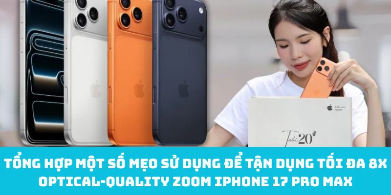 Tổng hợp một số mẹo sử dụng để tận dụng tối đa 8x optical‑quality zoom iPhone 17 Pro Max
