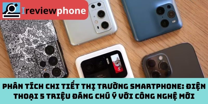 Phân tích chi tiết thị trường smartphone: Điện thoại 5 triệu đáng chú ý với công nghệ mới