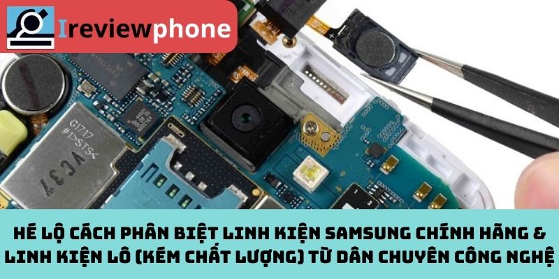 Hé lộ cách phân biệt linh kiện Samsung chính hãng & linh kiện lô (kém chất lượng) từ dân chuyên công nghệ