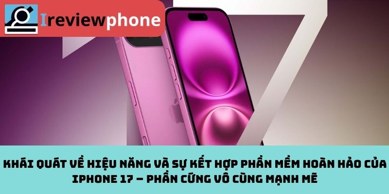 Khái quát về hiệu năng và sự kết hợp phần mềm hoàn hảo của iPhone 17 – Phần cứng vô cùng mạnh mẽ