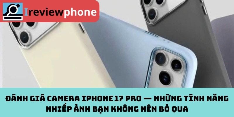 Đánh giá camera iPhone 17 Pro — Những tính năng nhiếp ảnh bạn không nên bỏ qua