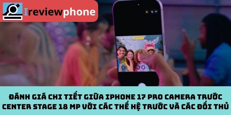 Đánh giá chi tiết giữa iPhone 17 Pro camera trước Center Stage 18 MP với các thế hệ trước và các đối thủ
