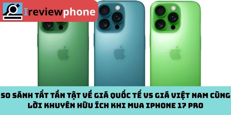So sánh tất tần tật về giá quốc tế vs giá Việt Nam cùng lời khuyên hữu ích khi mua iPhone 17 Pro