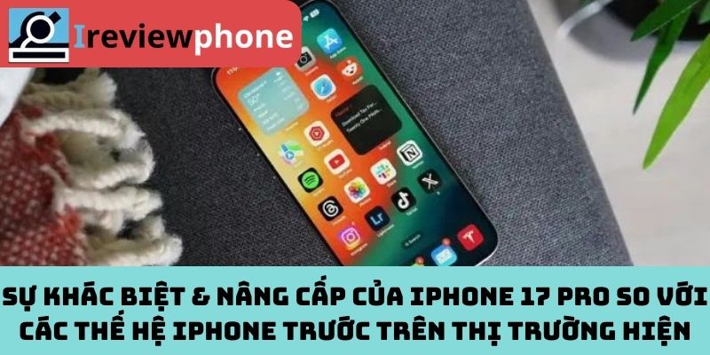 Sự khác biệt & nâng cấp của iPhone 17 Pro so với các thế hệ iPhone trước trên thị trường hiện nay