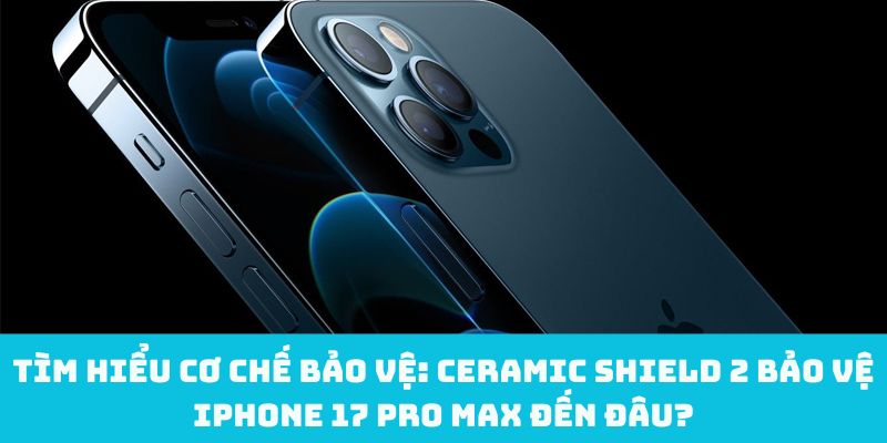 Tìm hiểu cơ chế bảo vệ: Ceramic Shield 2 bảo vệ iPhone 17 Pro Max đến đâu?