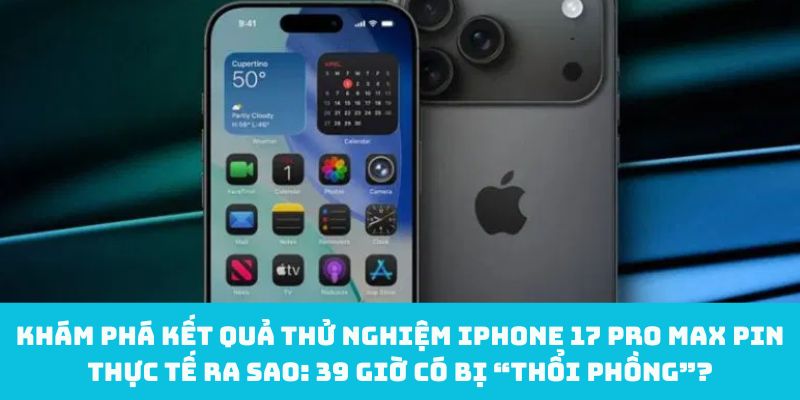 Khám phá kết quả thử nghiệm iPhone 17 Pro Max Pin thực tế ra sao: 39 giờ có bị “thổi phồng”?