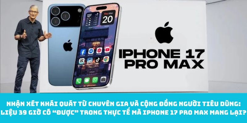 Nhận xét khái quát từ chuyên gia và cộng đồng người tiêu dùng: Liệu 39 giờ có “được” trong thực tế mà iPhone 17 Pro Max mang lại?
