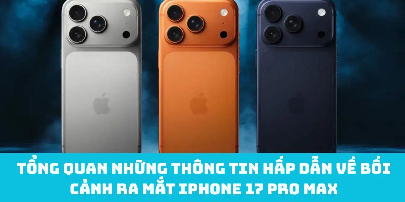 Tổng quan những thông tin hấp dẫn về bối cảnh ra mắt iPhone 17 Pro Max