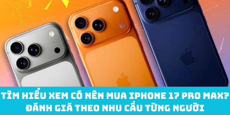 Tìm hiểu xem có nên mua iPhone 17 Pro Max? Đánh giá theo nhu cầu từng người
