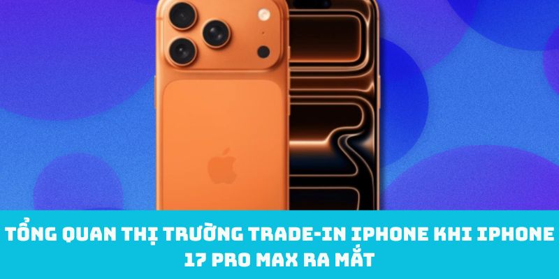 Tổng quan thị trường trade‑in iPhone khi iPhone 17 Pro Max ra mắt