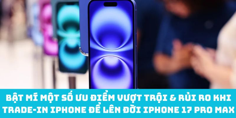 Bật mí một số ưu điểm vượt trội & rủi ro khi trade‑in iPhone để lên đời iPhone 17 Pro Max