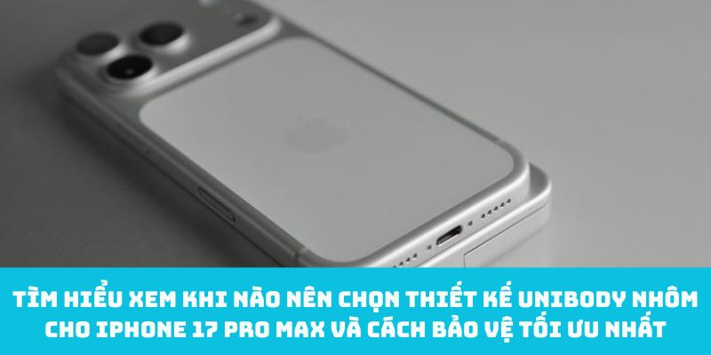 Tìm hiểu xem khi nào nên chọn thiết kế unibody nhôm cho iPhone 17 Pro Max và cách bảo vệ tối ưu nhất