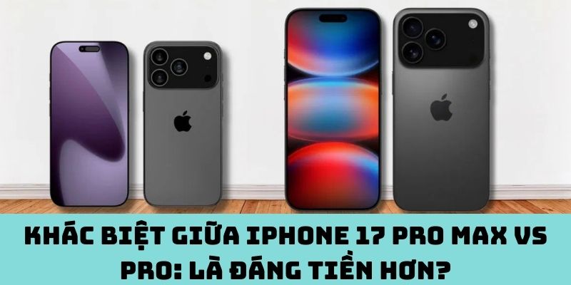 Khác biệt giữa iPhone 17 Pro Max vs Pro: là đáng tiền hơn?