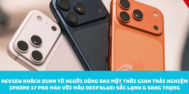 Review khách quan từ người dùng sau một thời gian trải nghiệm iPhone 17 Pro Max với màu Deep Blue: Sắc lạnh & sang trọng