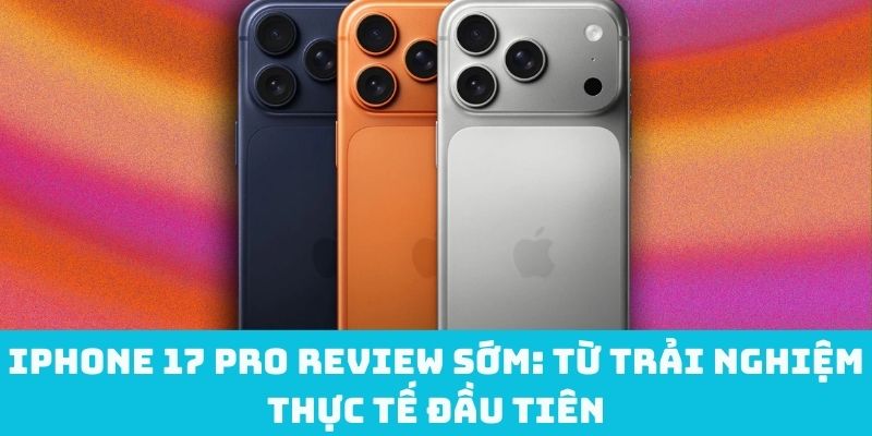 iPhone 17 Pro review sớm: Từ trải nghiệm thực tế đầu tiên