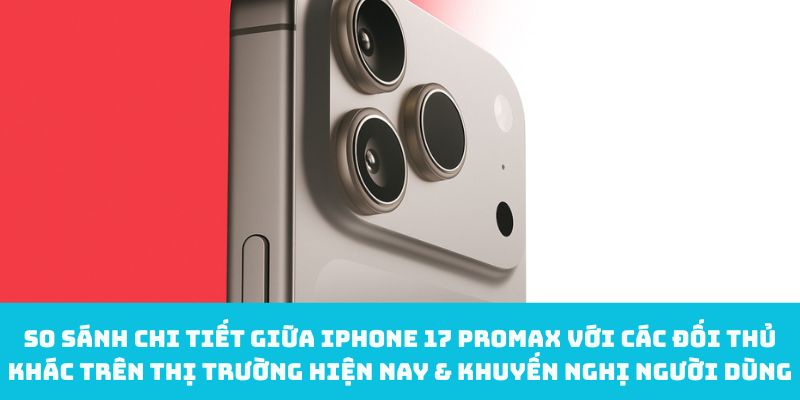 So sánh chi tiết giữa iPhone 17 Promax với các đối thủ khác trên thị trường hiện nay & khuyến nghị người dùng