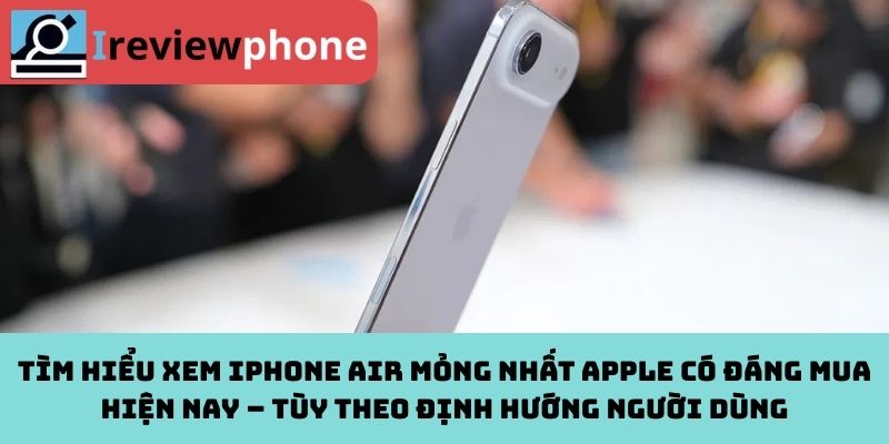 Tìm hiểu xem iPhone Air mỏng nhất Apple có đáng mua hiện nay – Tùy theo định hướng người dùng