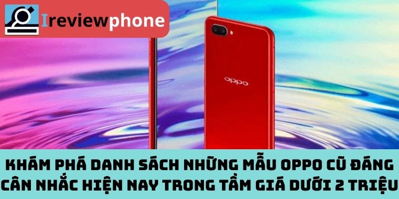 Khám phá danh sách những mẫu Oppo cũ đáng cân nhắc hiện nay trong tầm giá dưới 2 triệu