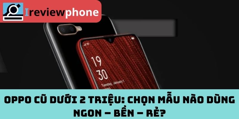 Oppo Cũ Dưới 2 Triệu: Chọn Mẫu Nào Dùng Ngon – Bền – Rẻ?