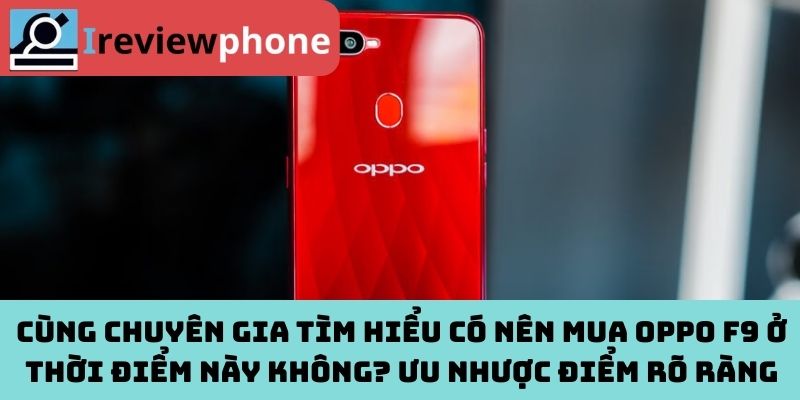 Cùng chuyên gia tìm hiểu có nên mua Oppo F9 ở thời điểm này không? Ưu nhược điểm rõ ràng