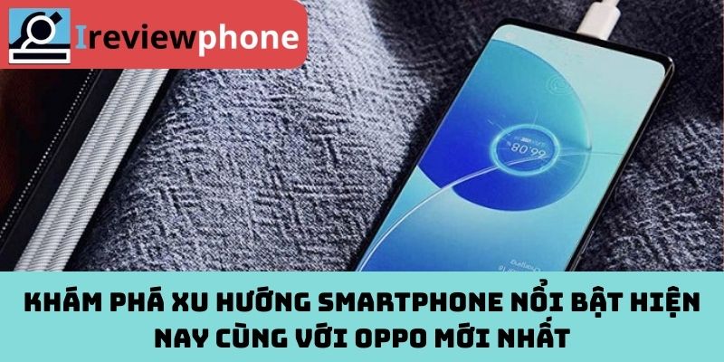 Khám phá xu hướng smartphone nổi bật hiện nay cùng với OPPO mới nhất