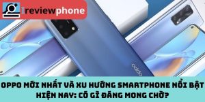 OPPO mới nhất và xu hướng smartphone nổi bật hiện nay: Có gì đáng mong chờ?