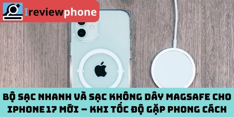 Bộ sạc nhanh và sạc không dây MagSafe cho iPhone 17 mới – Khi tốc độ gặp phong cách