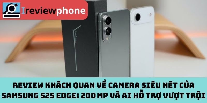 Review khách quan về camera siêu nét của Samsung S25 Edge: 200 MP và AI hỗ trợ vượt trội