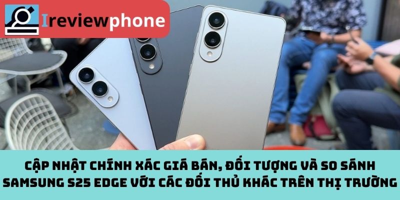 Cập nhật chính xác giá bán, đối tượng và so sánh Samsung S25 Edge với các đối thủ khác trên thị trường