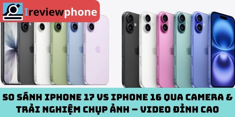 So sánh iPhone 17 vs iPhone 16 qua camera & trải nghiệm chụp ảnh – Video đỉnh cao