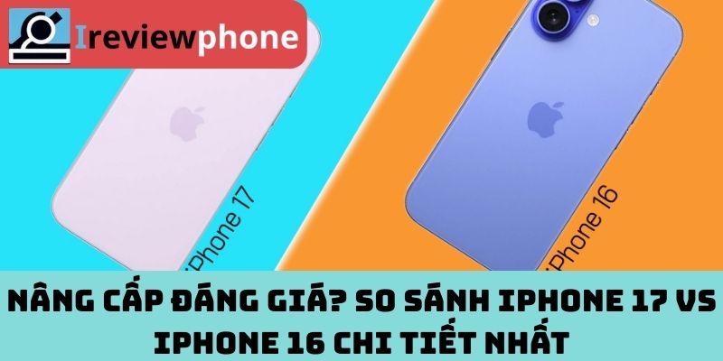 Nâng cấp đáng giá? So sánh iPhone 17 vs iPhone 16 chi tiết nhất