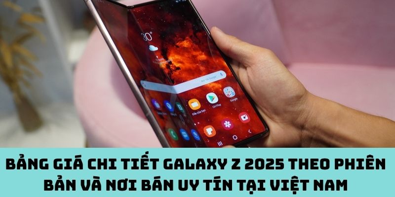 Bảng giá Galaxy Z 2025 theo phiên bản và nơi bán uy tín