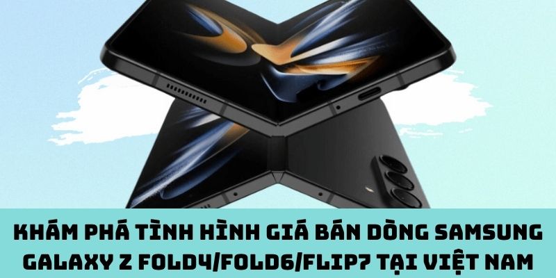 Cập nhật giá bán ‎Samsung Galaxy Z Fold4/Fold6/Flip7 tại Việt Nam