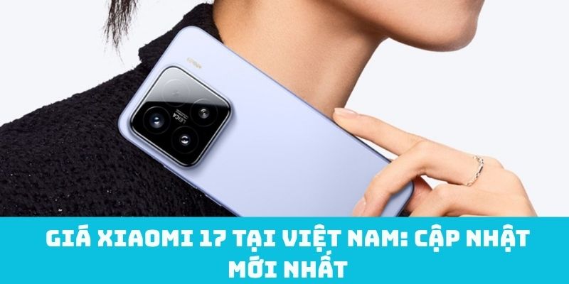 Giá Xiaomi 17 tại Việt Nam: Cập nhật mới nhất