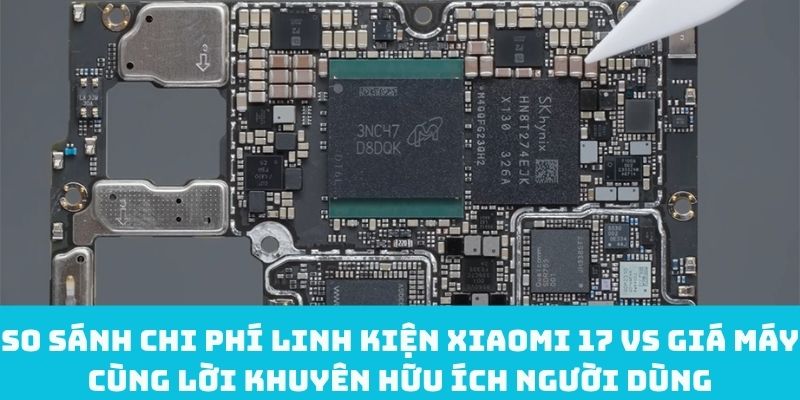 So sánh chi phí linh kiện Xiaomi 17 vs giá máy cùng lời khuyên hữu ích
