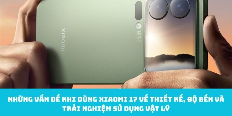 Những vấn đề khi dùng Xiaomi 17 về thiết kế, độ bền và trải nghiệm sử dụng vật lý