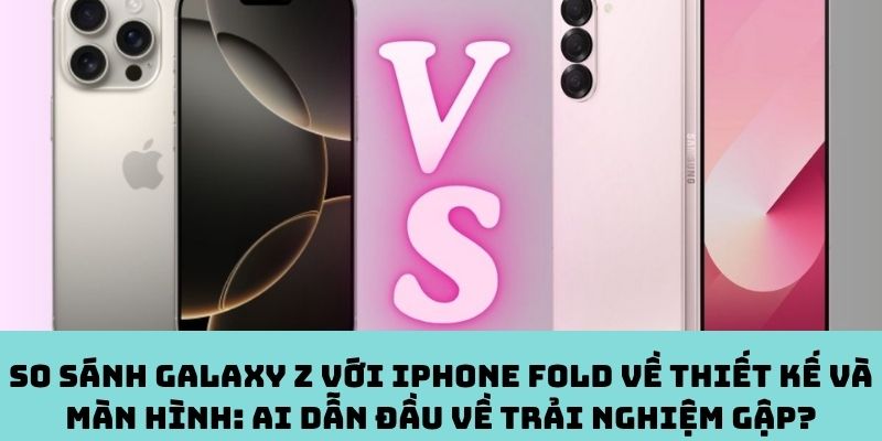 So sánh Galaxy Z với iPhone Fold về thiết kế và màn hình