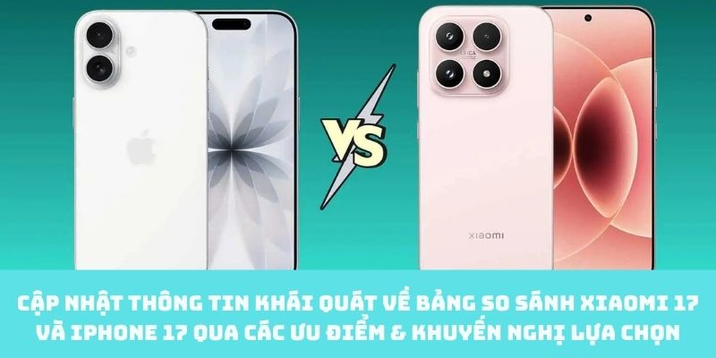 So sánh Xiaomi 17 và iPhone 17 qua các ưu điểm cùng khuyến nghị lựa chọn