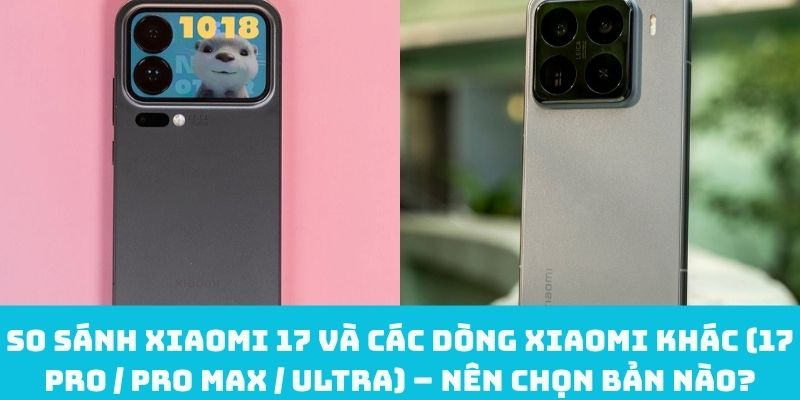 So sánh Xiaomi 17 và các dòng Xiaomi khác (17 Pro / Pro Max / Ultra) – Nên chọn bản nào?