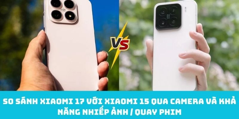 So sánh Xiaomi 17 với Xiaomi 15 qua camera và khả năng nhiếp ảnh / quay phim