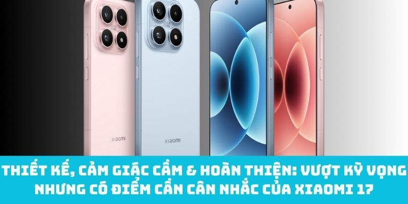 Thiết kế, cảm giác cầm & hoàn thiện nổi bật của Xiaomi 17 nhưng có điểm cần cân nhắc