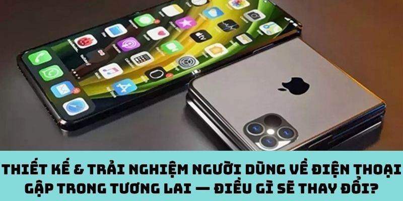 Tương lai điện thoại gập: Thiết kế & trải nghiệm sẽ khác ra sao