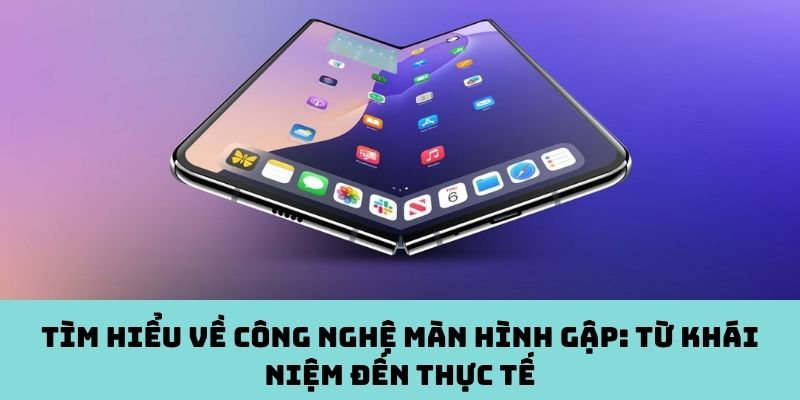 Công nghệ màn hình gập: Từ khái niệm đến thực tế