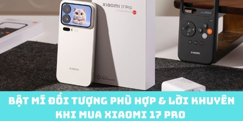 Lời khuyên cho đối tượng phù hợp mua Xiaomi 17 Pro